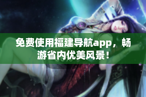 免费使用福建导航app，畅游省内优美风景！