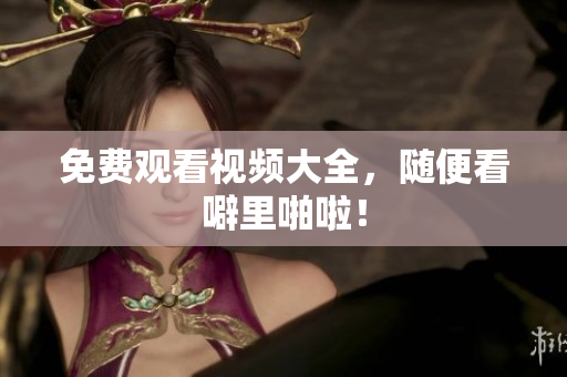 免费观看视频大全，随便看噼里啪啦！