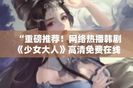 “重磅推荐！网络热播韩剧《少女大人》高清免费在线观看！”