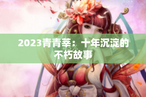 2023青青莘：十年沉淀的不朽故事