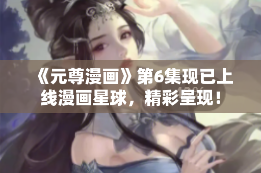 《元尊漫画》第6集现已上线漫画星球，精彩呈现！