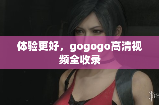 体验更好，gogogo高清视频全收录