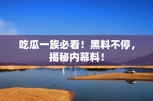 吃瓜一族必看！黑料不停，揭秘内幕料！