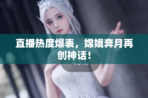直播热度爆表，嫦娥奔月再创神话！