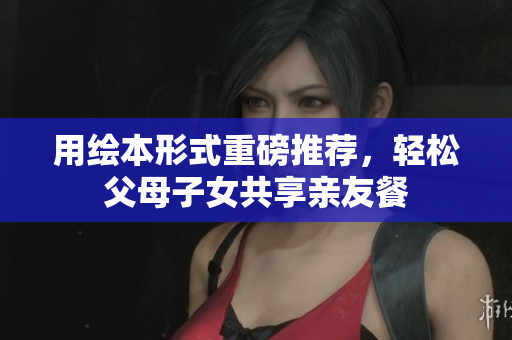 用绘本形式重磅推荐，轻松父母子女共享亲友餐